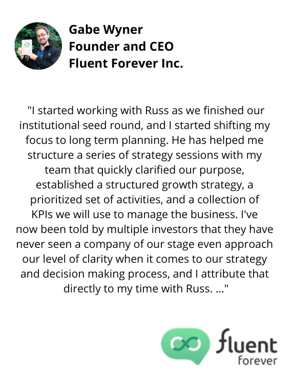 Gabe Wyner, Founder and CEO, Fluent Forever Inc. testimonial "...I've now been told by multiple investors that they have never seen a company of our stage even approach our level of clarity when it comes to strategy and decision making process, and I attribute that directly to my time with Russ..."