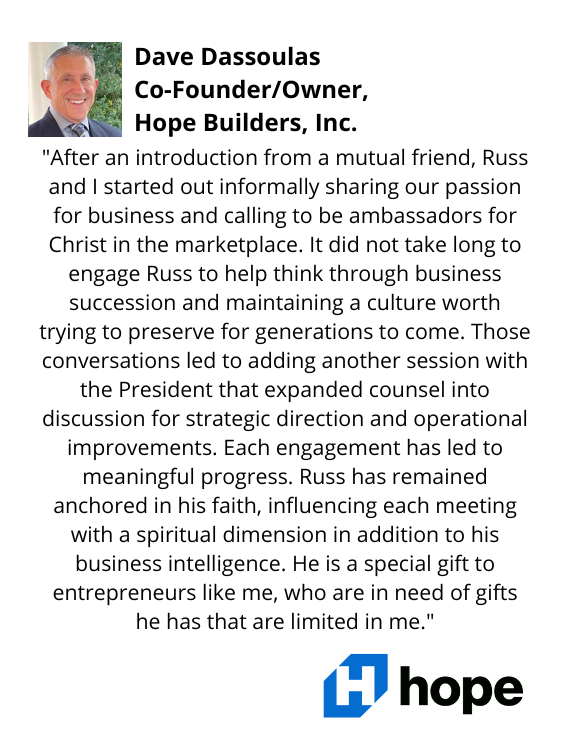 Dave Dassoulas, Co-Founder/Owner of Hope Builders testimonial: "...[Russ] is a special gift to entrepreneurs like me, who are in need of gifts he has that are limited in me."
