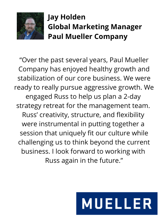 Jay Holden, Global Marketing Manager, Paul Mueller Company testimonial "...Russ' creativity, structure, and flexibility were instrumental in pulling together a  session that uniquely fit our culture while challenging us to think beyond the current business..."